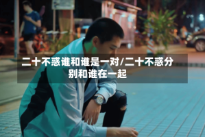 二十不惑谁和谁是一对/二十不惑分别和谁在一起