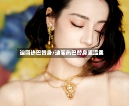 迪丽热巴替身/迪丽热巴替身超温柔