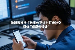 欧盟拟推行《数字公平法》打击社交媒体“成瘾性设计”