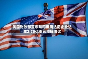 美国财政部宣布与印度阿达尼企业达成2.75亿美元和解协议