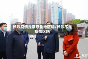长沙疫情是常态化地区吗/长沙不是疫情区吧