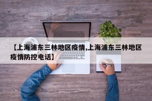 【上海浦东三林地区疫情,上海浦东三林地区疫情防控电话】