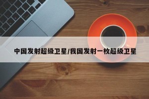 中国发射超级卫星/我国发射一枚超级卫星