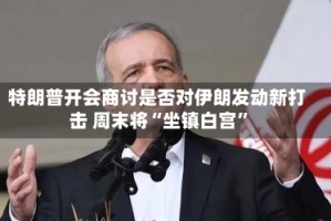 特朗普开会商讨是否对伊朗发动新打击 周末将“坐镇白宫”