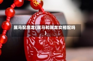 属马配属龙(属马和属龙女相配吗)