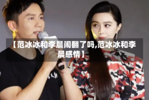 【范冰冰和李晨闹翻了吗,范冰冰和李晨感情】