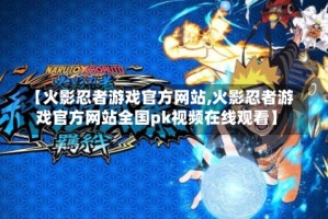 【火影忍者游戏官方网站,火影忍者游戏官方网站全国pk视频在线观看】
