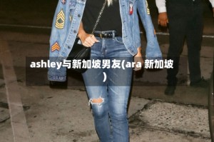 ashley与新加坡男友(ara 新加坡)