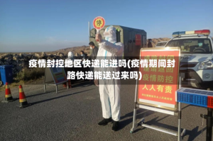 疫情封控地区快递能进吗(疫情期间封路快递能送过来吗)