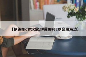 【伊莲娜c罗水震,伊莲娜和c罗合照海边】