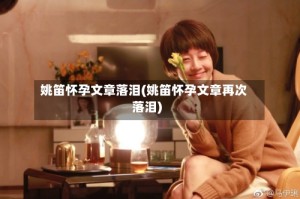 姚笛怀孕文章落泪(姚笛怀孕文章再次落泪)