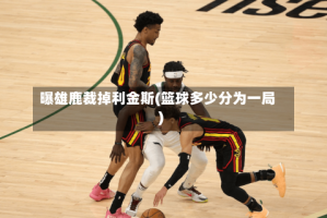 曝雄鹿裁掉利金斯(篮球多少分为一局)
