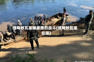 缅甸妙瓦底爆发激烈战斗(缅甸妙瓦底在哪)