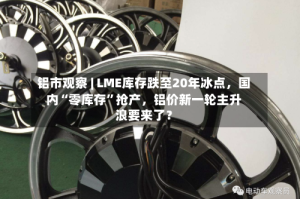 铝市观察 | LME库存跌至20年冰点，国内“零库存”抢产，铝价新一轮主升浪要来了？