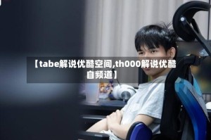 【tabe解说优酷空间,th000解说优酷自频道】
