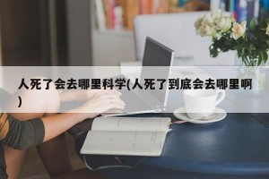 人死了会去哪里科学(人死了到底会去哪里啊)