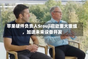 苹果硬件负责人Srouji启动重大重组，加速未来设备开发