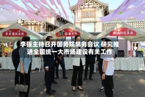 李强主持召开国务院常务会议 研究推进全国统一大市场建设有关工作