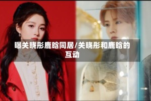 曝关晓彤鹿晗同居/关晓彤和鹿晗的互动