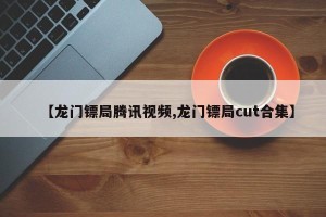 【龙门镖局腾讯视频,龙门镖局cut合集】