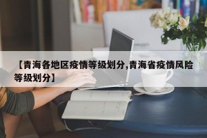 【青海各地区疫情等级划分,青海省疫情风险等级划分】