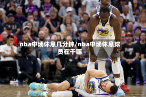 nba中场休息几分钟/nba中场休息球员在干嘛