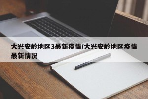 大兴安岭地区3最新疫情/大兴安岭地区疫情最新情况