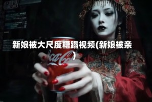 新娘被大尺度糟蹋视频(新娘被亲)