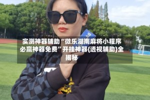 实测神器辅助“微乐湖南麻将小程序必赢神器免费”开挂神器{透视辅助}全揭秘