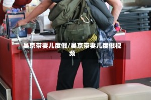 吴京带妻儿度假/吴京带妻儿度假视频