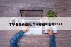 李宇春最新图片/李宇春最新图片2021