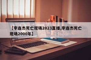 【李连杰死亡现场2023直播,李连杰死亡现场2000年】