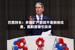 巴西财长：关键矿产新规不靠税收优惠，靠制度吸引投资