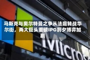 马斯克与奥尔特曼之争从法庭转战华尔街，两大巨头重磅IPO前夕博弈加剧
