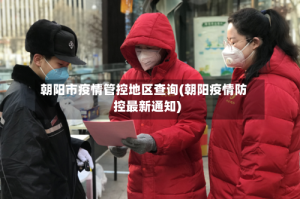朝阳市疫情管控地区查询(朝阳疫情防控最新通知)