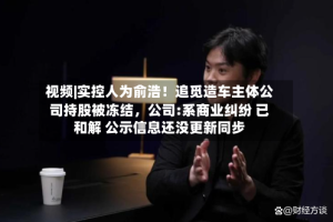 视频|实控人为俞浩！追觅造车主体公司持股被冻结，公司:系商业纠纷 已和解 公示信息还没更新同步