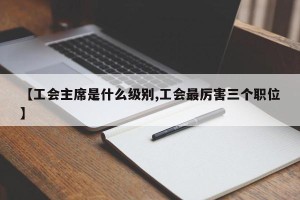 【工会主席是什么级别,工会最厉害三个职位】