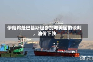 伊朗将赴巴基斯坦参加与美国的谈判，油价下跌