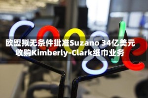 欧盟拟无条件批准Suzano 34亿美元收购Kimberly-Clark纸巾业务