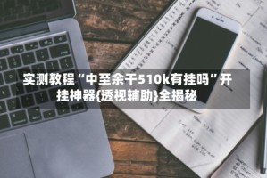 实测教程“中至余干510k有挂吗”开挂神器{透视辅助}全揭秘