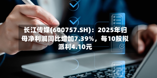 长江传媒(600757.SH)：2025年归母净利润同比增加7.39%，每10股拟派利4.10元-第1张图片