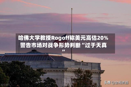哈佛大学教授Rogoff称美元高估20% 警告市场对战争形势判断“过于天真”-第1张图片