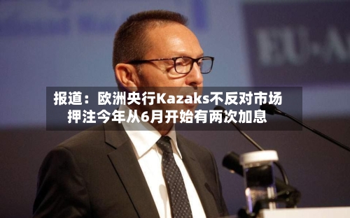 报道：欧洲央行Kazaks不反对市场押注今年从6月开始有两次加息-第3张图片
