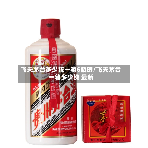 飞天茅台多少钱一箱6瓶的/飞天茅台一箱多少钱 最新-第1张图片