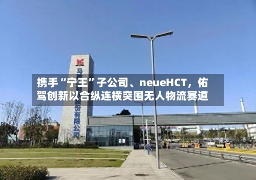 携手“宁王”子公司、neueHCT，佑驾创新以合纵连横突围无人物流赛道-第1张图片