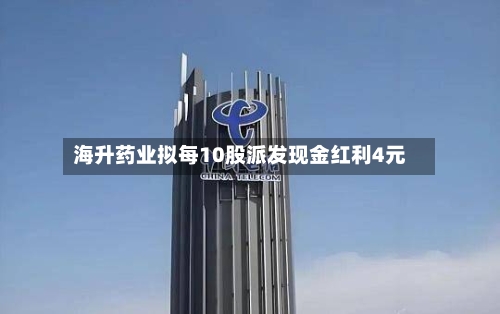 海升药业拟每10股派发现金红利4元-第1张图片