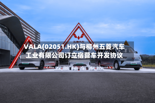 VALA(02051.HK)与柳州五菱汽车工业有限公司订立宿营车开发协议-第2张图片