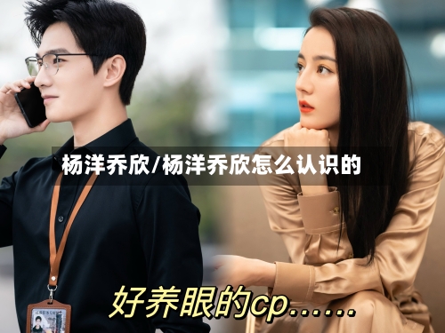 杨洋乔欣/杨洋乔欣怎么认识的-第2张图片