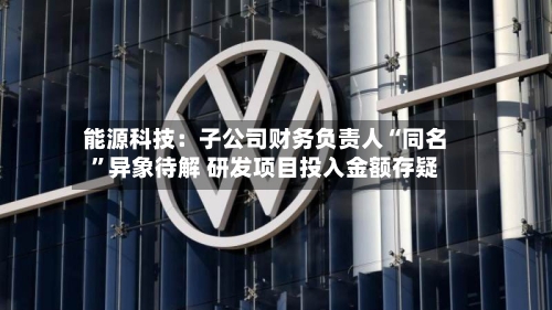 能源科技：子公司财务负责人“同名”异象待解 研发项目投入金额存疑-第2张图片