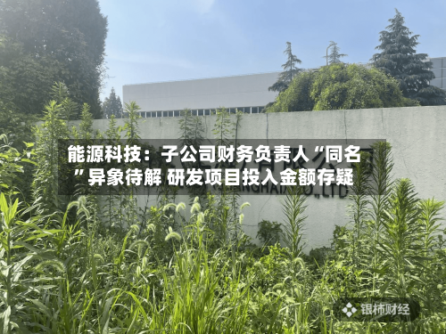 能源科技：子公司财务负责人“同名	”异象待解 研发项目投入金额存疑-第3张图片